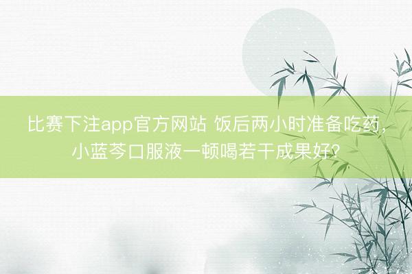 比赛下注app官方网站 饭后两小时准备吃药，小蓝芩口服液一顿喝若干成果好？