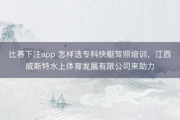 比赛下注app 怎样选专科快艇驾照培训，江西威斯特水上体育发展有限公司来助力