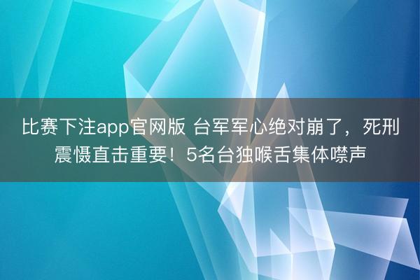 比赛下注app官网版 台军军心绝对崩了，死刑震慑直击重要！5名台独喉舌集体噤声