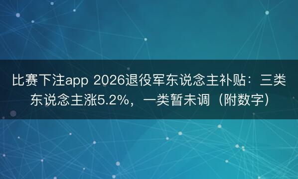 比赛下注app 2026退役军东说念主补贴：三类东说念主涨5.2%，一类暂未调（附数字）