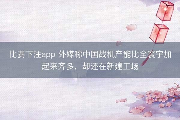 比赛下注app 外媒称中国战机产能比全寰宇加起来齐多，却还在新建工场