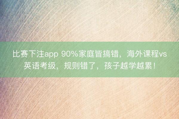 比赛下注app 90%家庭皆搞错，海外课程vs英语考级，规则错了，孩子越学越累！