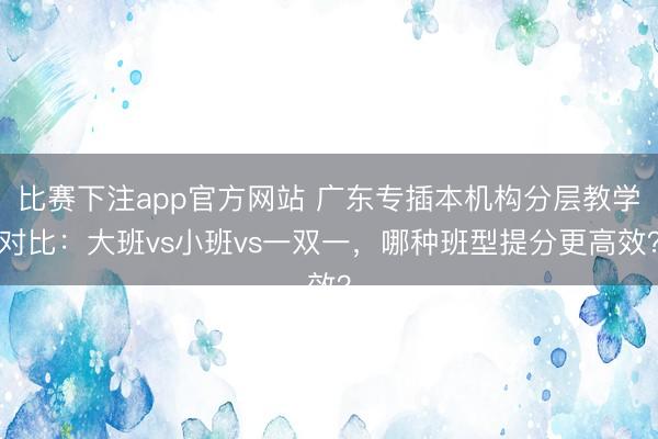 比赛下注app官方网站 广东专插本机构分层教学对比：大班vs小班vs一双一，哪种班型提分更高效？