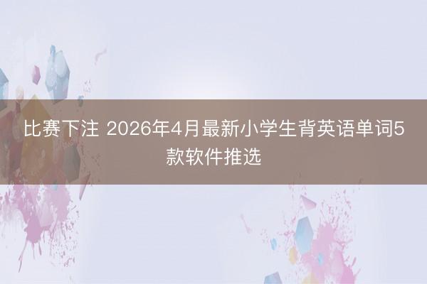 比赛下注 2026年4月最新小学生背英语单词5款软件推选