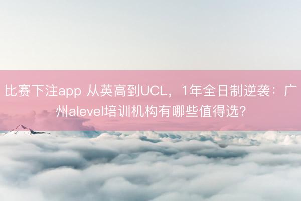 比赛下注app 从英高到UCL,1年全日制逆袭:广州alevel培训机构有哪些值得选?