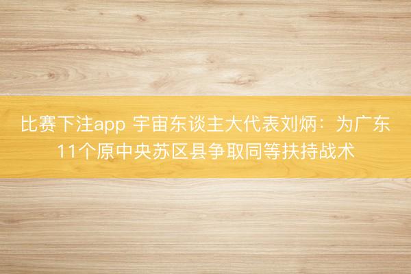 比赛下注app 宇宙东谈主大代表刘炳：为广东11个原中央苏区县争取同等扶持战术