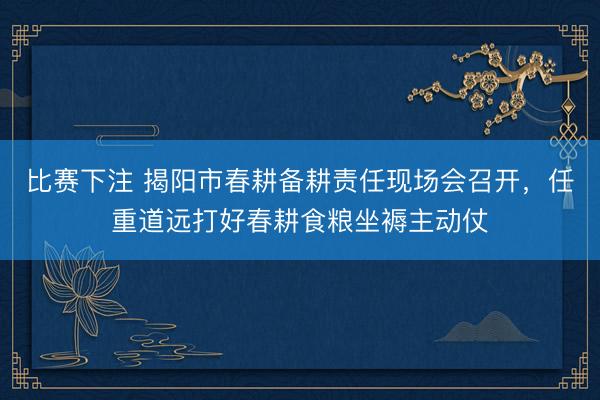 比赛下注 揭阳市春耕备耕责任现场会召开，任重道远打好春耕食粮坐褥主动仗