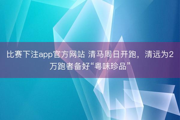 比赛下注app官方网站 清马周日开跑，清远为2万跑者备好“粤味珍品”