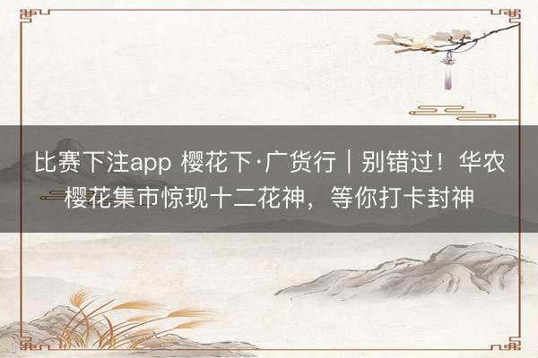 比赛下注app 樱花下·广货行｜别错过！华农樱花集市惊现十二花神，等你打卡封神
