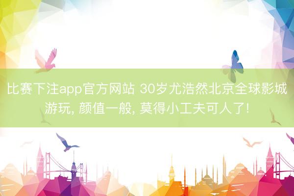 比赛下注app官方网站 30岁尤浩然北京全球影城游玩， 颜值一般，<a href=