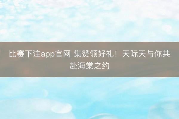 比赛下注app官网 集赞领好礼!天际天与你共赴海棠之约