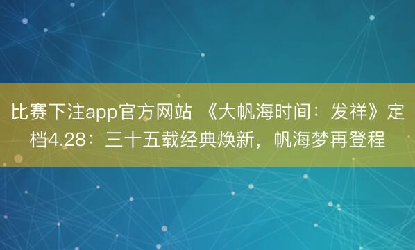 比赛下注app官方网站 《大帆海时间:发祥》定档4.28:三十五载经典焕新,帆海梦再登程