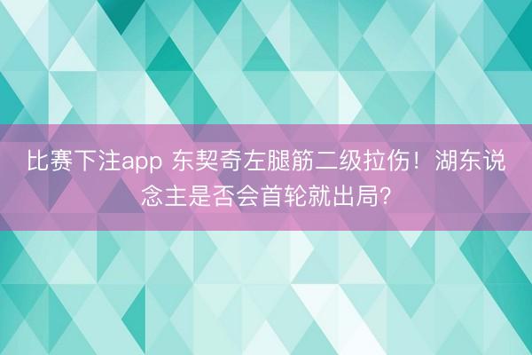 比赛下注app 东契奇左腿筋二级拉伤！湖东说念主是否会首轮就出局？