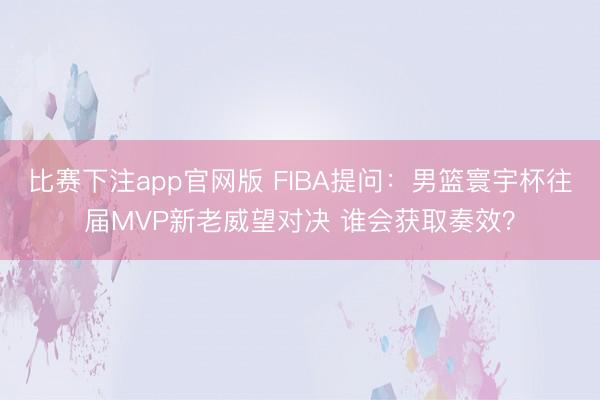 比赛下注app官网版 FIBA提问：男篮寰宇杯往届MVP新老威望对决 谁会获取奏效？