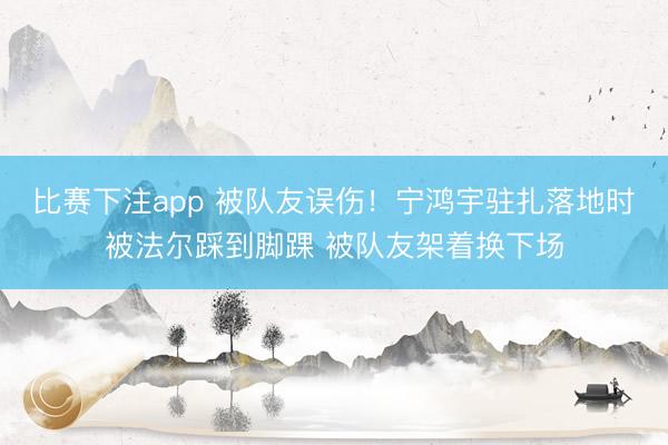 比赛下注app 被队友误伤！宁鸿宇驻扎落地时被法尔踩到脚踝 被队友架着换下场