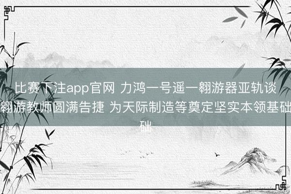比赛下注app官网 力鸿一号遥一翱游器亚轨谈翱游教师圆满告捷 为天际制造等奠定坚实本领基础