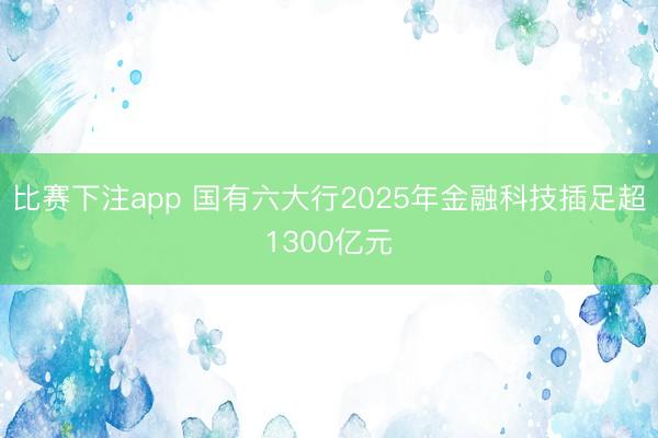 比赛下注app 国有六大行2025年金融科技插足超1300亿元