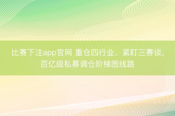比赛下注app官网 重仓四行业、紧盯三赛谈，百亿级私募调仓阶梯图线路