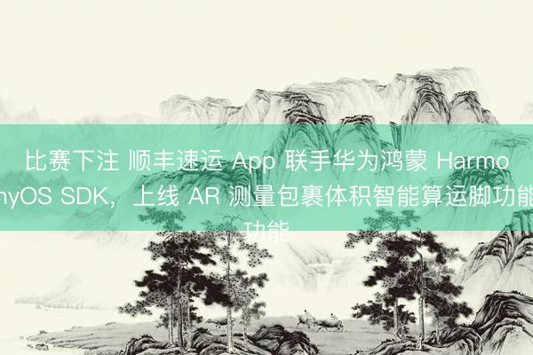 比赛下注 顺丰速运 App 联手华为鸿蒙 HarmonyOS SDK，上线 AR 测量包裹体积智能算运脚功能
