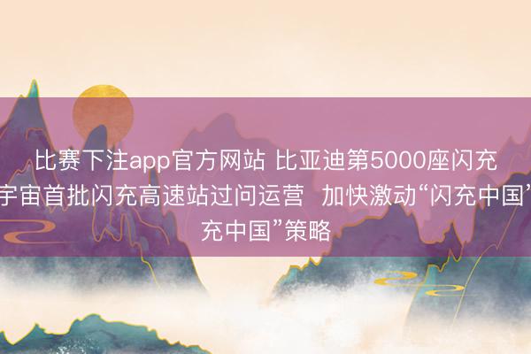 比赛下注app官方网站 比亚迪第5000座闪充站暨宇宙首批闪充高速站过问运营  加快激动“闪充中国”策略