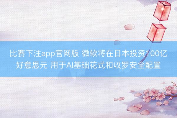 比赛下注app官网版 微软将在日本投资100亿好意思元 用于AI基础花式和收罗安全配置