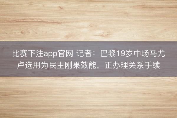 比赛下注app官网 记者：巴黎19岁中场马尤卢选用为民主刚果效能，正办理关系手续