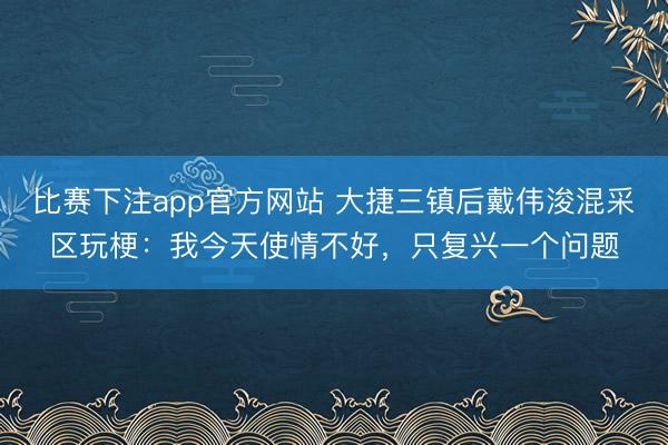 比赛下注app官方网站 大捷三镇后戴伟浚混采区玩梗:我今天使情不好,只复兴一个问题