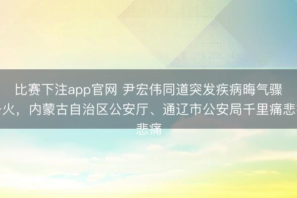 比赛下注app官网 尹宏伟同道突发疾病晦气骤一火，内蒙古自治区公安厅、通辽市公安局千里痛悲痛