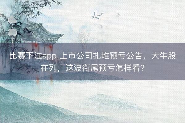 比赛下注app 上市公司扎堆预亏公告，大牛股在列，这波衔尾预亏怎样看？
