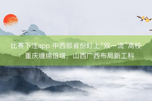 比赛下注app 中西部省份盯上“双一流”高校:重庆缠绵倍增,山西广西布局新工科
