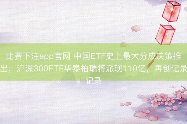 比赛下注app官网 中国ETF史上最大分成决策推出，沪深300ETF华泰柏瑞将派现110亿，再创记录