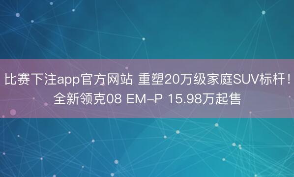 比赛下注app官方网站 重塑20万级家庭SUV标杆！全新领克08 EM-P 15.98万起售