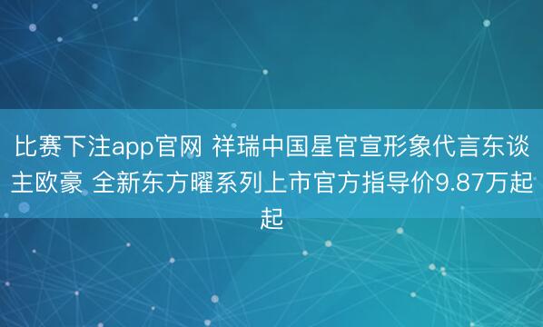 比赛下注app官网 祥瑞中国星官宣形象代言东谈主欧豪 全新东方曜系列上市官方指导价9.87万起
