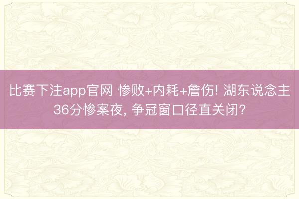 比赛下注app官网 惨败+内耗+詹伤! 湖东说念主36分惨案夜， 争冠窗口径直关闭?
