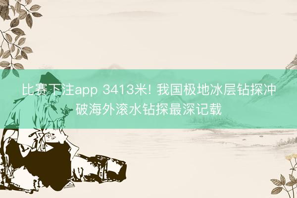 比赛下注app 3413米! 我国极地冰层钻探冲破海外滚水钻探最深记载