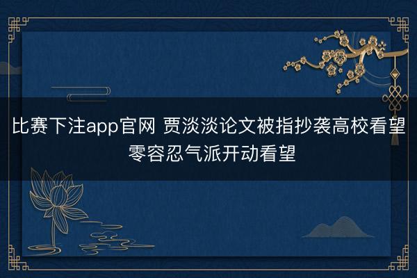 比赛下注app官网 贾淡淡论文被指抄袭高校看望 零容忍气派开动看望