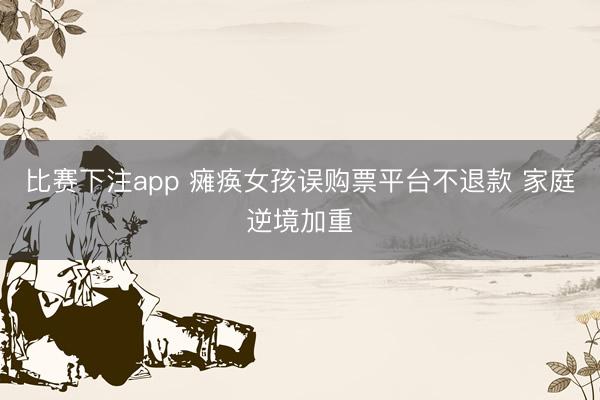 比赛下注app 瘫痪女孩误购票平台不退款 家庭逆境加重