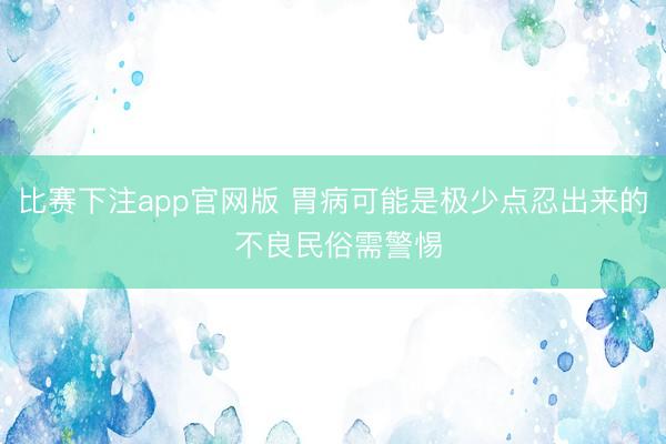 比赛下注app官网版 胃病可能是极少点忍出来的 不良民俗需警惕