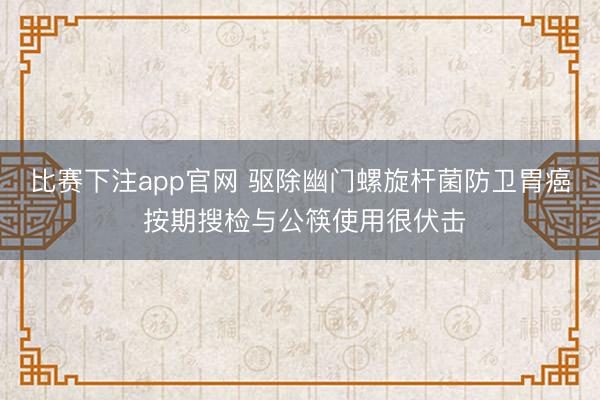 比赛下注app官网 驱除幽门螺旋杆菌防卫胃癌 按期搜检与公筷使用很伏击