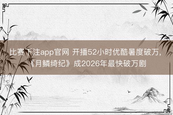 比赛下注app官网 开播52小时优酷暑度破万， 《月鳞绮纪》成2026年最快破万剧