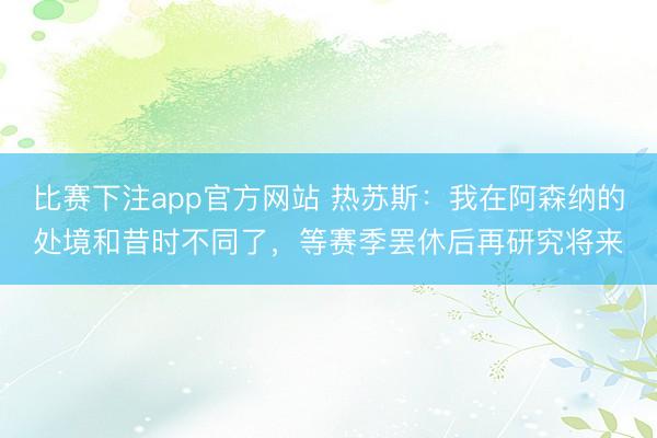 比赛下注app官方网站 热苏斯:我在阿森纳的处境和昔时不同了,等赛季罢休后再研究将来