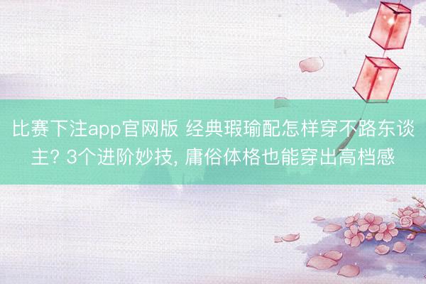比赛下注app官网版 经典瑕瑜配怎样穿不路东谈主? 3个进阶妙技， 庸俗体格也能穿出高档感