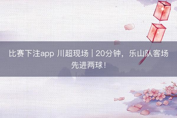 比赛下注app 川超现场 | 20分钟，<a href=