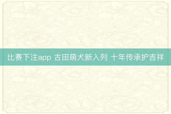 比赛下注app 古田萌犬新入列 十年传承护吉祥
