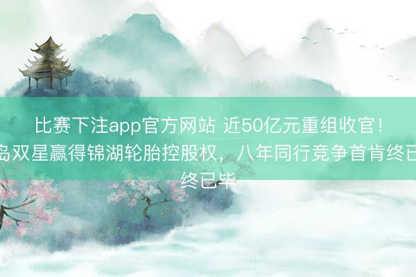 比赛下注app官方网站 近50亿元重组收官！青岛双星赢得锦湖轮胎控股权，八年同行竞争首肯终已毕