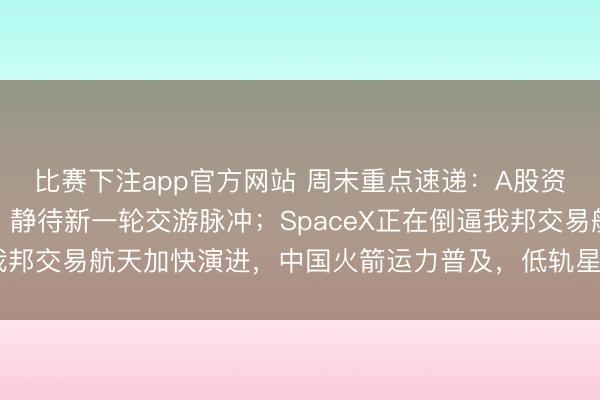 比赛下注app官方网站 周末重点速递：A股资金主体正面对蓄力期，静待新一轮交游脉冲；SpaceX正在倒逼我邦交易航天加快演进，中国火箭运力普及，低轨星座辐照频次提高