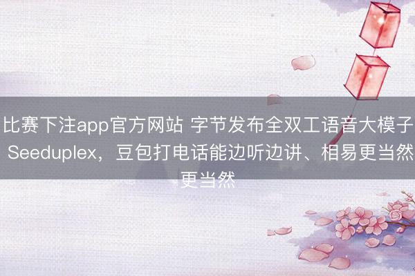 比赛下注app官方网站 字节发布全双工语音大模子 Seeduplex，豆包打电话能边听边讲、相易更当然
