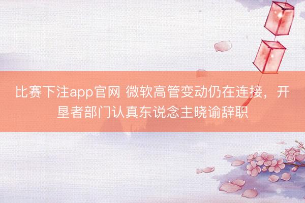 比赛下注app官网 微软高管变动仍在连接，开垦者部门认真东说念主晓谕辞职