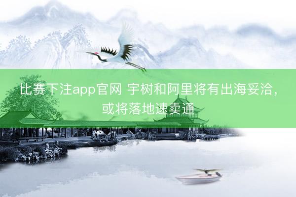 比赛下注app官网 宇树和阿里将有出海妥洽，或将落地速卖通