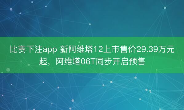 比赛下注app 新阿维塔12上市售价29.39万元起,阿维塔06T同步开启预售